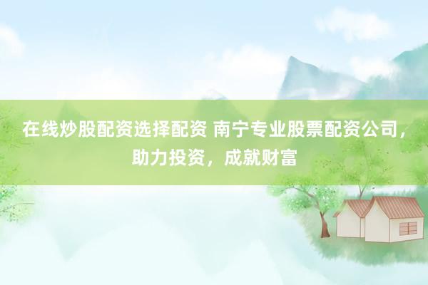 在线炒股配资选择配资 南宁专业股票配资公司，助力投资，成就财富