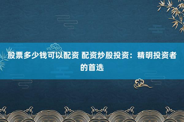 股票多少钱可以配资 配资炒股投资：精明投资者的首选