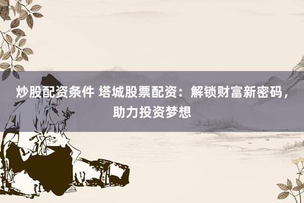 炒股配资条件 塔城股票配资：解锁财富新密码，助力投资梦想