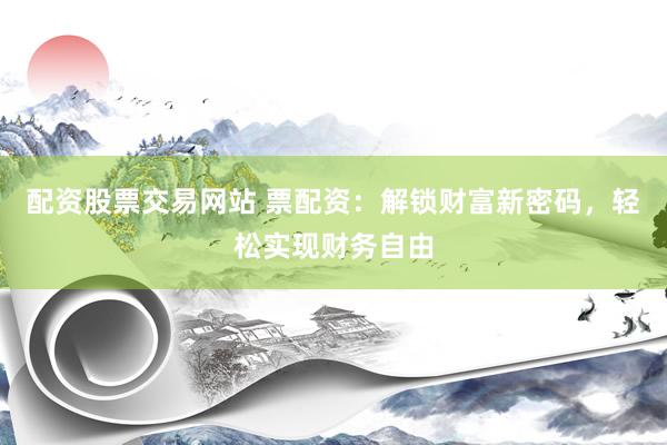 配资股票交易网站 票配资：解锁财富新密码，轻松实现财务自由