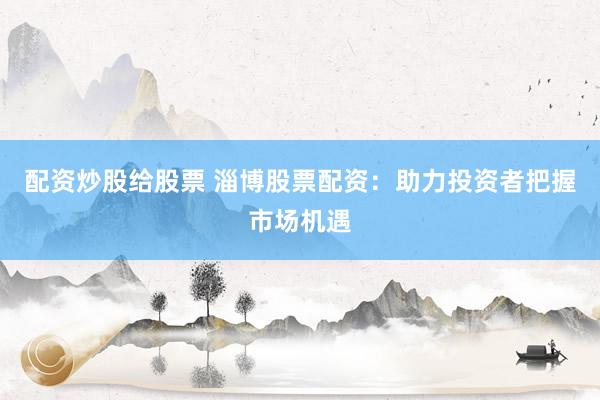 配资炒股给股票 淄博股票配资：助力投资者把握市场机遇