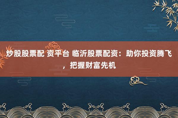 炒股股票配 资平台 临沂股票配资：助你投资腾飞，把握财富先机