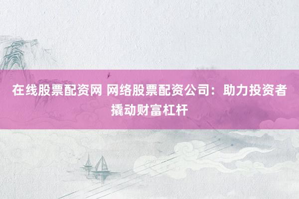 在线股票配资网 网络股票配资公司：助力投资者撬动财富杠杆