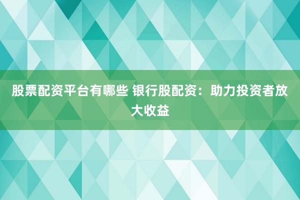 股票配资平台有哪些 银行股配资：助力投资者放大收益