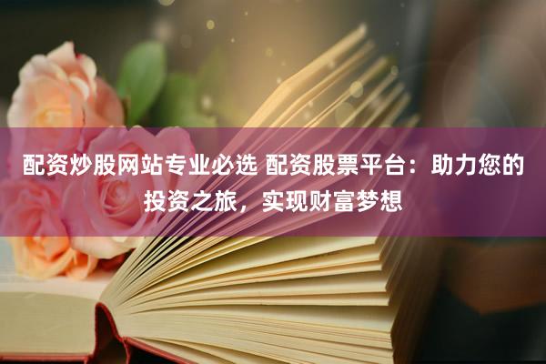 配资炒股网站专业必选 配资股票平台：助力您的投资之旅，实现财富梦想