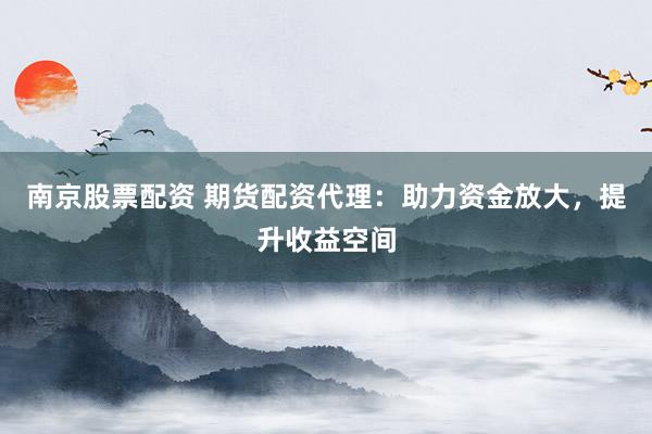 南京股票配资 期货配资代理：助力资金放大，提升收益空间