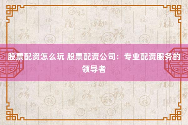 股票配资怎么玩 股票配资公司：专业配资服务的领导者