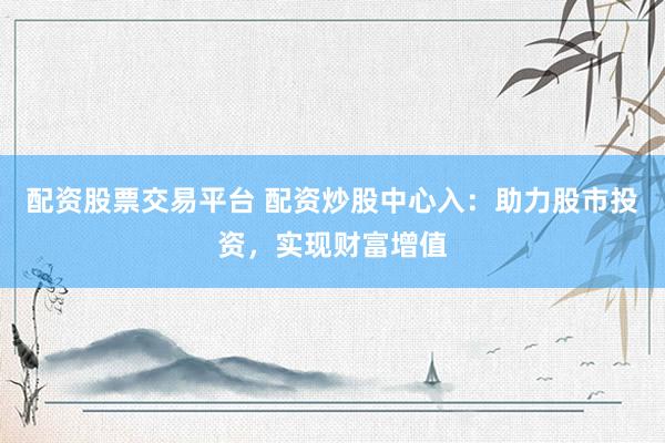 配资股票交易平台 配资炒股中心入：助力股市投资，实现财富增值