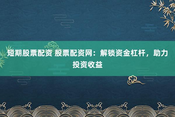短期股票配资 股票配资网：解锁资金杠杆，助力投资收益