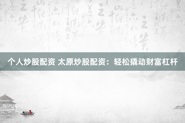 个人炒股配资 太原炒股配资：轻松撬动财富杠杆