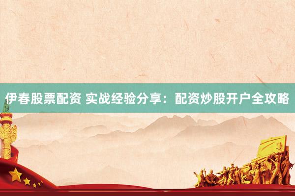 伊春股票配资 实战经验分享：配资炒股开户全攻略