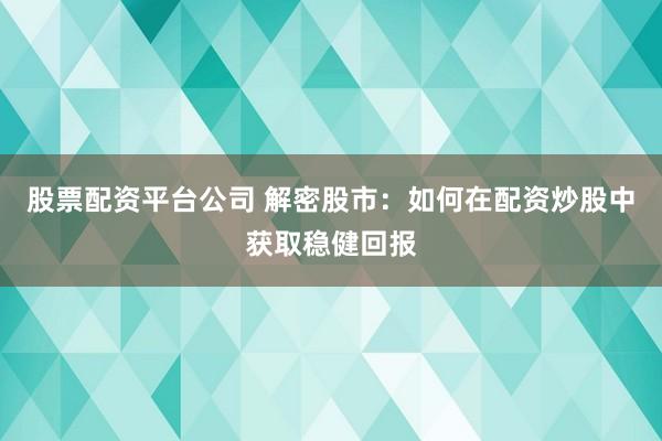 股票配资平台公司 解密股市：如何在配资炒股中获取稳健回报