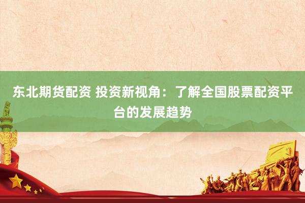 东北期货配资 投资新视角：了解全国股票配资平台的发展趋势