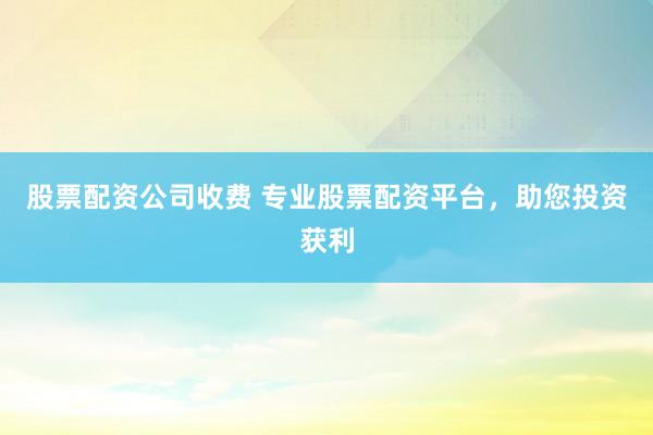 股票配资公司收费 专业股票配资平台，助您投资获利