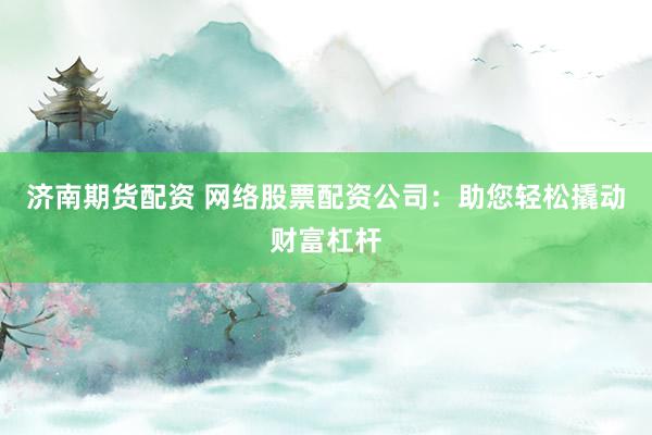 济南期货配资 网络股票配资公司：助您轻松撬动财富杠杆