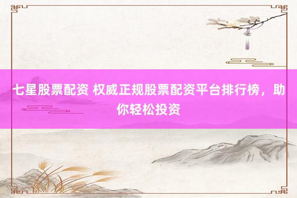 七星股票配资 权威正规股票配资平台排行榜，助你轻松投资