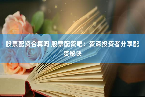 股票配资合算吗 股票配资吧：资深投资者分享配资秘诀