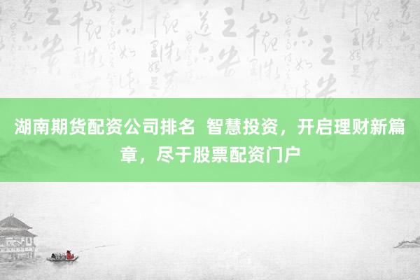 湖南期货配资公司排名  智慧投资，开启理财新篇章，尽于股票配资门户