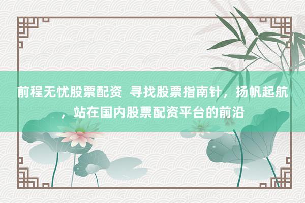 前程无忧股票配资  寻找股票指南针，扬帆起航，站在国内股票配资平台的前沿