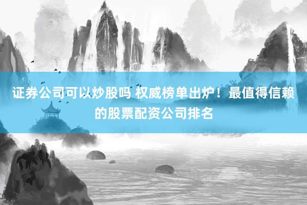 证券公司可以炒股吗 权威榜单出炉！最值得信赖的股票配资公司排名