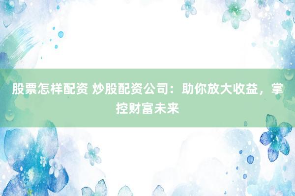 股票怎样配资 炒股配资公司：助你放大收益，掌控财富未来