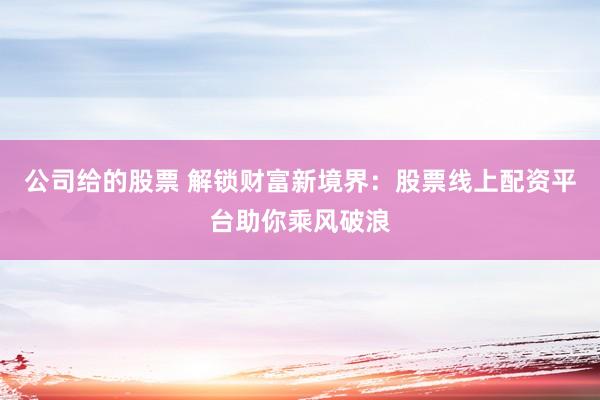 公司给的股票 解锁财富新境界：股票线上配资平台助你乘风破浪