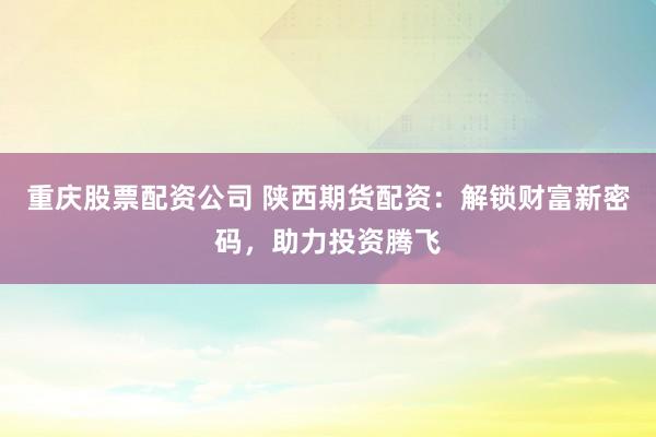 重庆股票配资公司 陕西期货配资：解锁财富新密码，助力投资腾飞