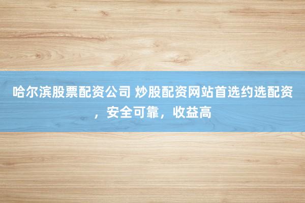 哈尔滨股票配资公司 炒股配资网站首选约选配资，安全可靠，收益高