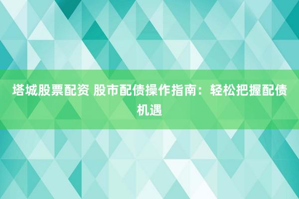 塔城股票配资 股市配债操作指南：轻松把握配债机遇