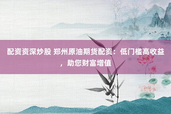 配资资深炒股 郑州原油期货配资：低门槛高收益，助您财富增值