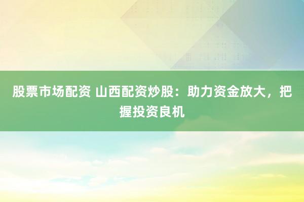股票市场配资 山西配资炒股：助力资金放大，把握投资良机