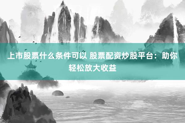 上市股票什么条件可以 股票配资炒股平台：助你轻松放大收益