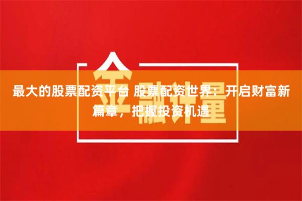 最大的股票配资平台 股票配资世界：开启财富新篇章，把握投资机遇