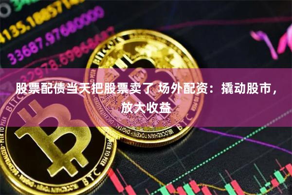 股票配债当天把股票卖了 场外配资：撬动股市，放大收益