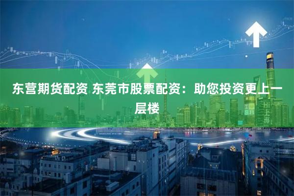 东营期货配资 东莞市股票配资：助您投资更上一层楼