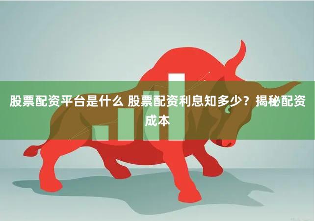 股票配资平台是什么 股票配资利息知多少？揭秘配资成本