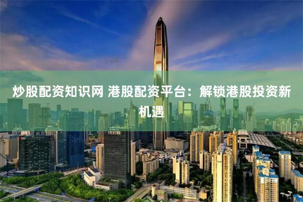 炒股配资知识网 港股配资平台：解锁港股投资新机遇