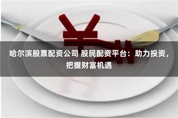 哈尔滨股票配资公司 股民配资平台：助力投资，把握财富机遇