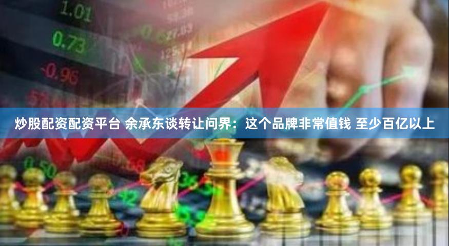 炒股配资配资平台 余承东谈转让问界：这个品牌非常值钱 至少百亿以上