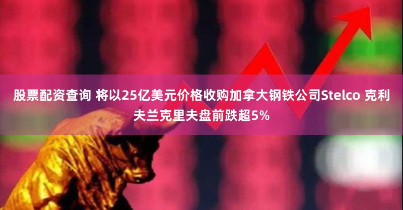 股票配资查询 将以25亿美元价格收购加拿大钢铁公司Stelco 克利夫兰克里夫盘前跌超5%