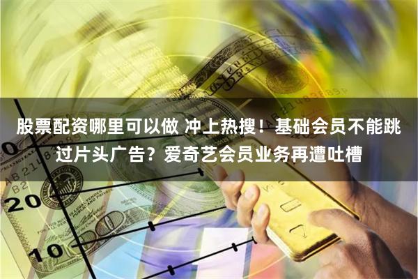 股票配资哪里可以做 冲上热搜！基础会员不能跳过片头广告？爱奇艺会员业务再遭吐槽