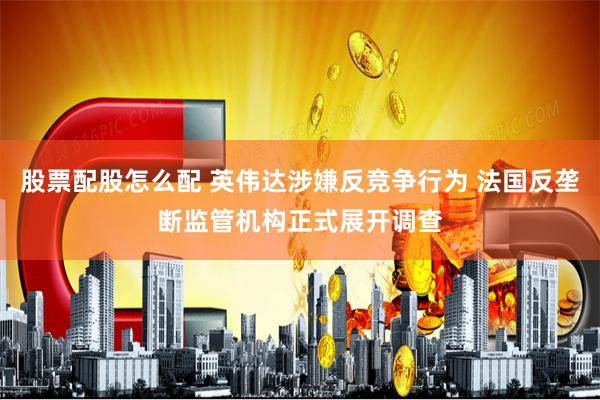 股票配股怎么配 英伟达涉嫌反竞争行为 法国反垄断监管机构正式展开调查