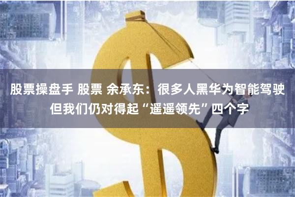 股票操盘手 股票 余承东：很多人黑华为智能驾驶 但我们仍对得起“遥遥领先”四个字
