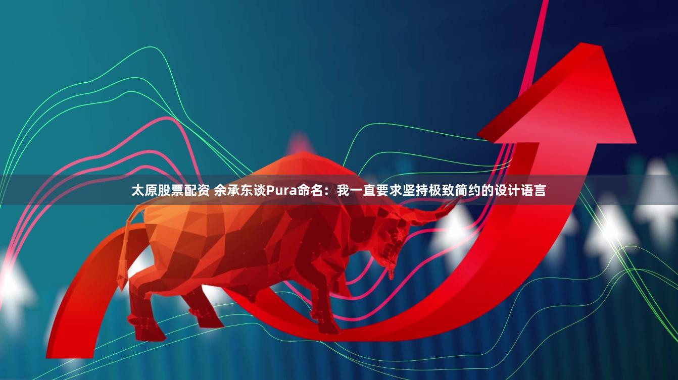 太原股票配资 余承东谈Pura命名：我一直要求坚持极致简约的设计语言