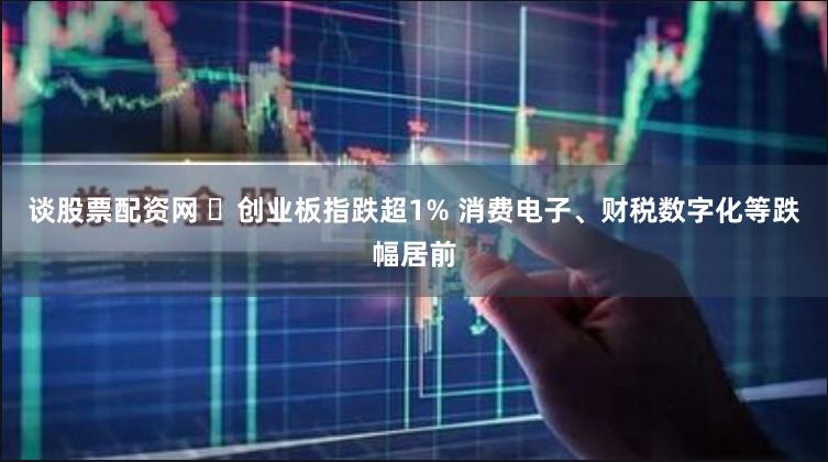 谈股票配资网 ​创业板指跌超1% 消费电子、财税数字化等跌幅居前