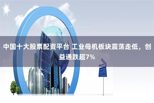 中国十大股票配资平台 工业母机板块震荡走低，创益通跌超7%