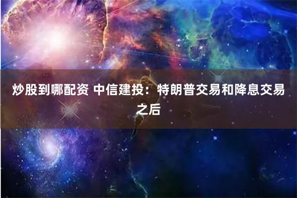 炒股到哪配资 中信建投：特朗普交易和降息交易之后