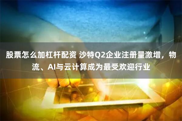 股票怎么加杠杆配资 沙特Q2企业注册量激增，物流、AI与云计算成为最受欢迎行业
