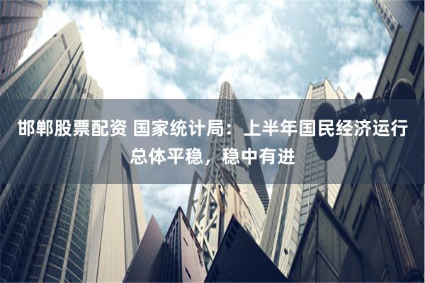 邯郸股票配资 国家统计局：上半年国民经济运行总体平稳，稳中有进