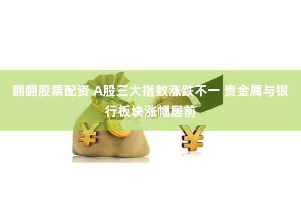 翻翻股票配资 A股三大指数涨跌不一 贵金属与银行板块涨幅居前
